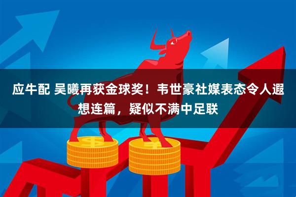 应牛配 吴曦再获金球奖！韦世豪社媒表态令人遐想连篇，疑似不满中足联