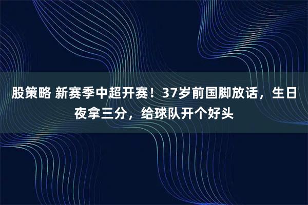 股策略 新赛季中超开赛！37岁前国脚放话，生日夜拿三分，给球队开个好头