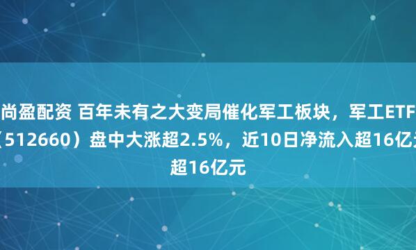 尚盈配资 百年未有之大变局催化军工板块，军工ETF（512660）盘中大涨超2.5%，近10日净流入超16亿元