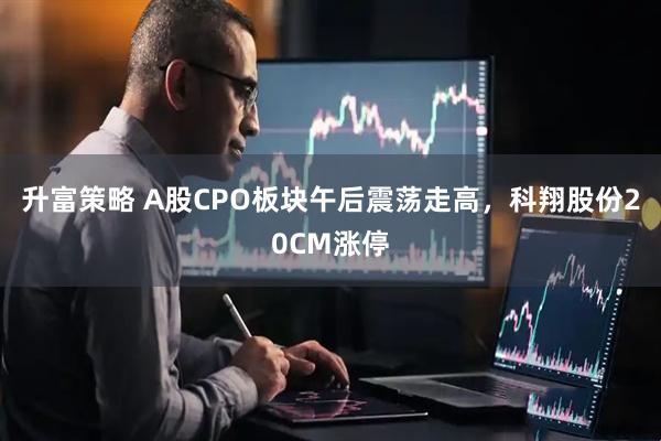 升富策略 A股CPO板块午后震荡走高，科翔股份20CM涨停