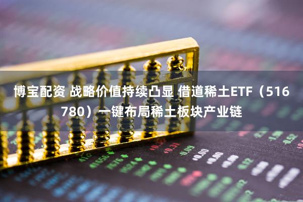 博宝配资 战略价值持续凸显 借道稀土ETF（516780）一键布局稀土板块产业链