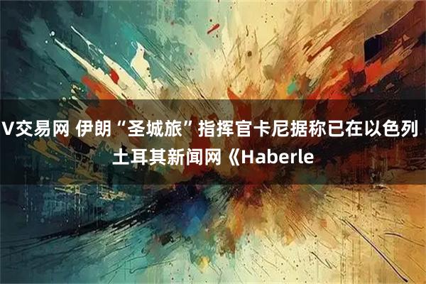 V交易网 伊朗“圣城旅”指挥官卡尼据称已在以色列 土耳其新闻网《Haberle
