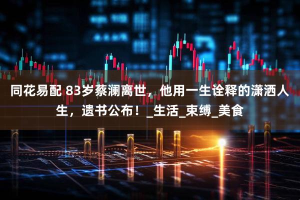 同花易配 83岁蔡澜离世，他用一生诠释的潇洒人生，遗书公布！_生活_束缚_美食