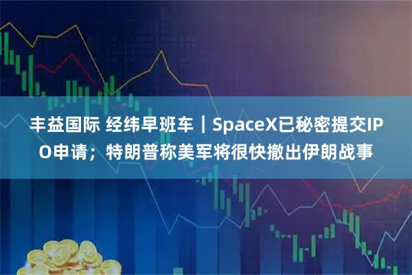 丰益国际 经纬早班车|SpaceX已秘密提交IPO申请;特朗普称美军将很快撤出伊朗战事