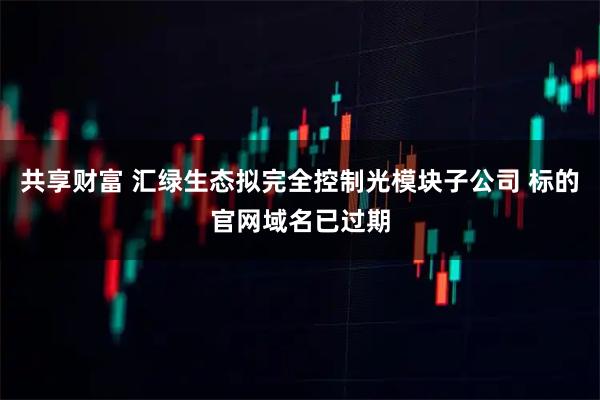 共享财富 汇绿生态拟完全控制光模块子公司 标的官网域名已过期