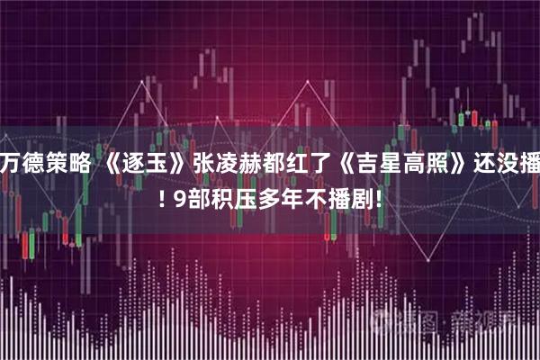 万德策略 《逐玉》张凌赫都红了《吉星高照》还没播! 9部积压多年不播剧!