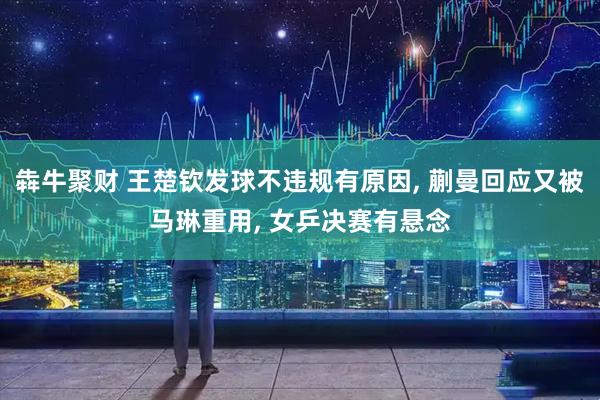 犇牛聚财 王楚钦发球不违规有原因, 蒯曼回应又被马琳重用, 女乒决赛有悬念