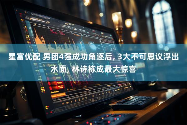 星富优配 男团4强成功角逐后, 3大不可思议浮出水面, 林诗栋成最大惊喜