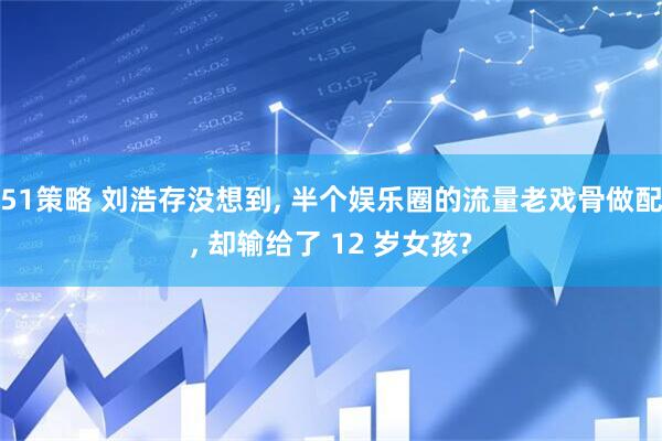 51策略 刘浩存没想到, 半个娱乐圈的流量老戏骨做配, 却输给了 12 岁女孩?