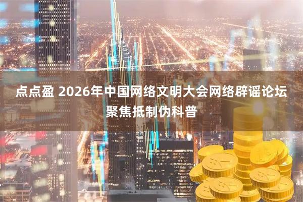 点点盈 2026年中国网络文明大会网络辟谣论坛聚焦抵制伪科普