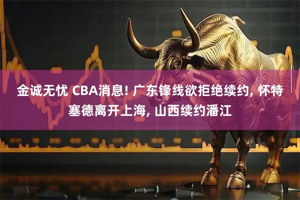 金诚无忧 CBA消息! 广东锋线欲拒绝续约, 怀特塞德离开上海, 山西续约潘江