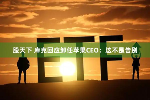 股天下 库克回应卸任苹果CEO：这不是告别