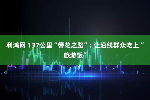 利鸿网 137公里“簪花之路”: 让沿线群众吃上“旅游饭”