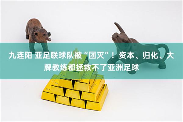 九连阳 亚足联球队被“团灭”！资本、归化、大牌教练都拯救不了亚洲足球