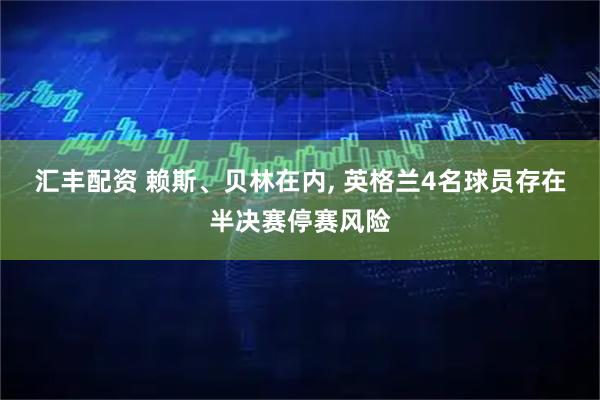 汇丰配资 赖斯、贝林在内, 英格兰4名球员存在半决赛停赛风险