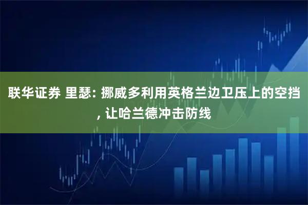 联华证券 里瑟: 挪威多利用英格兰边卫压上的空挡, 让哈兰德冲击防线