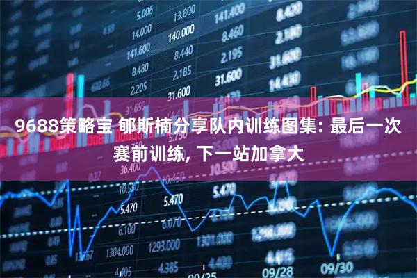 9688策略宝 郇斯楠分享队内训练图集: 最后一次赛前训练, 下一站加拿大