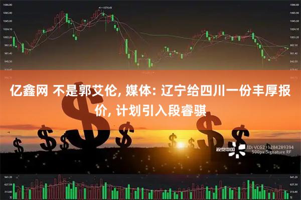 亿鑫网 不是郭艾伦, 媒体: 辽宁给四川一份丰厚报价, 计划引入段睿骐