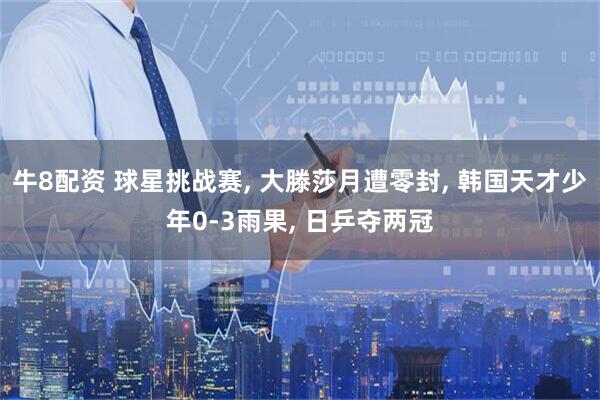 牛8配资 球星挑战赛, 大滕莎月遭零封, 韩国天才少年0-3雨果, 日乒夺两冠