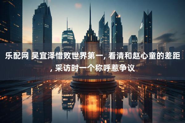 乐配网 吴宜泽惜败世界第一, 看清和赵心童的差距, 采访时一个称呼惹争议