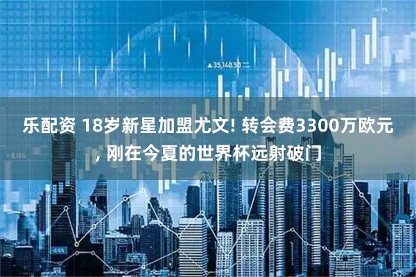 乐配资 18岁新星加盟尤文! 转会费3300万欧元, 刚在今夏的世界杯远射破门
