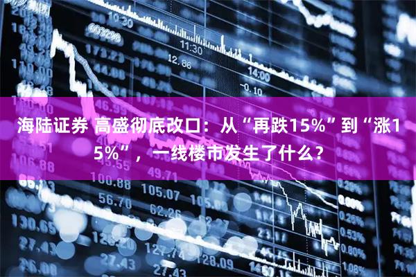 海陆证券 高盛彻底改口：从“再跌15%”到“涨15%”，一线楼市发生了什么？