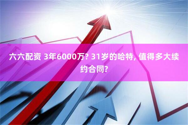 六六配资 3年6000万? 31岁的哈特, 值得多大续约合同?
