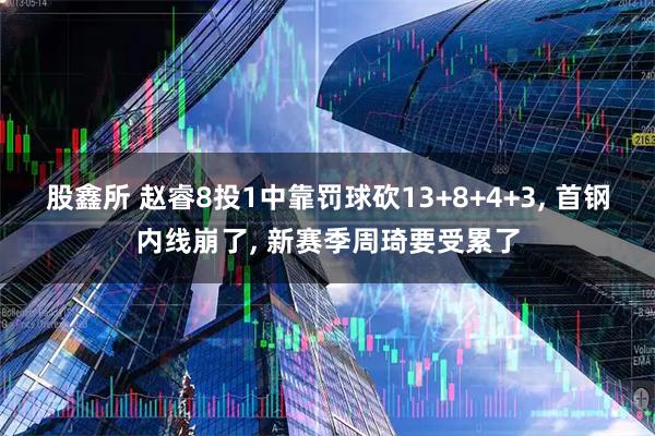 股鑫所 赵睿8投1中靠罚球砍13+8+4+3, 首钢内线崩了, 新赛季周琦要受累了