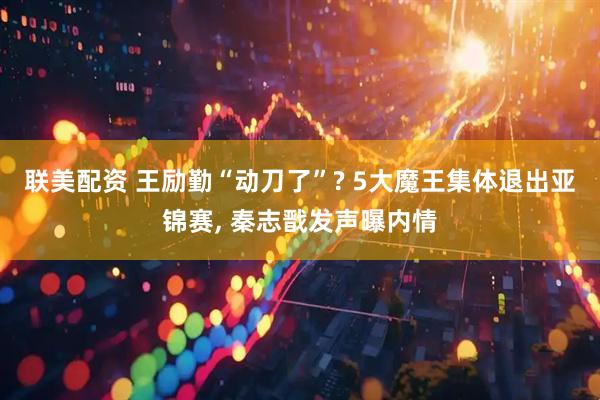 联美配资 王励勤“动刀了”? 5大魔王集体退出亚锦赛, 秦志戬发声曝内情